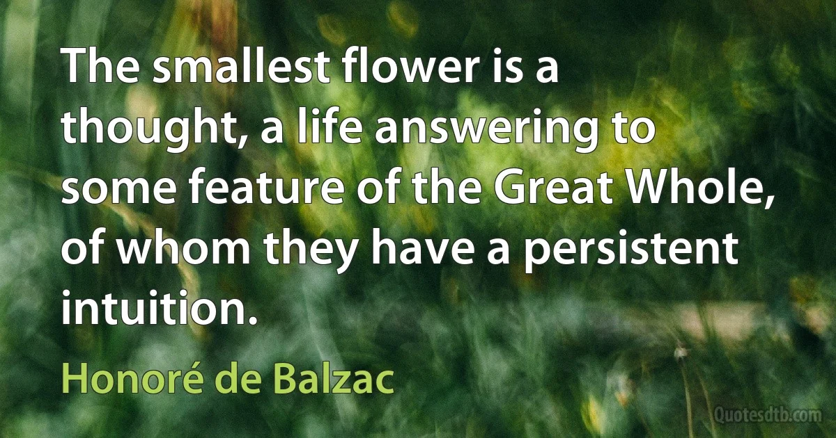 The smallest flower is a thought, a life answering to some feature of the Great Whole, of whom they have a persistent intuition. (Honoré de Balzac)