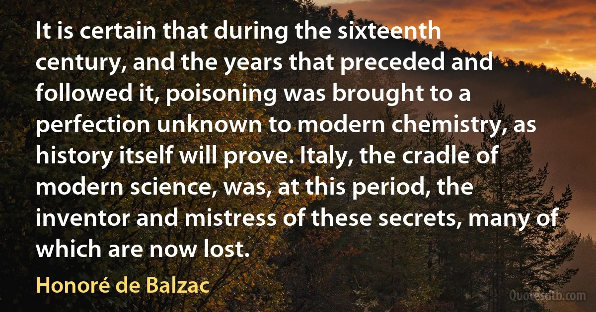 It is certain that during the sixteenth century, and the years that preceded and followed it, poisoning was brought to a perfection unknown to modern chemistry, as history itself will prove. Italy, the cradle of modern science, was, at this period, the inventor and mistress of these secrets, many of which are now lost. (Honoré de Balzac)