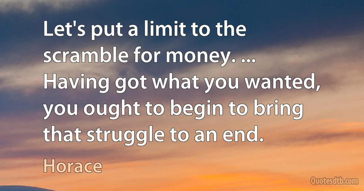 Let's put a limit to the scramble for money. ...
Having got what you wanted, you ought to begin to bring that struggle to an end. (Horace)