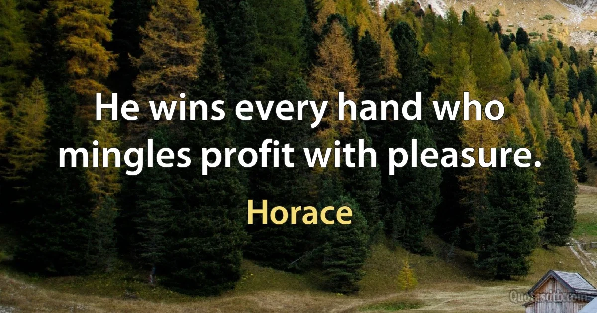 He wins every hand who mingles profit with pleasure. (Horace)