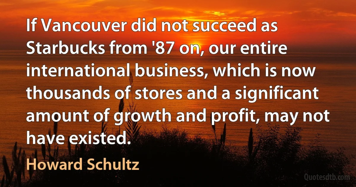 If Vancouver did not succeed as Starbucks from '87 on, our entire international business, which is now thousands of stores and a significant amount of growth and profit, may not have existed. (Howard Schultz)