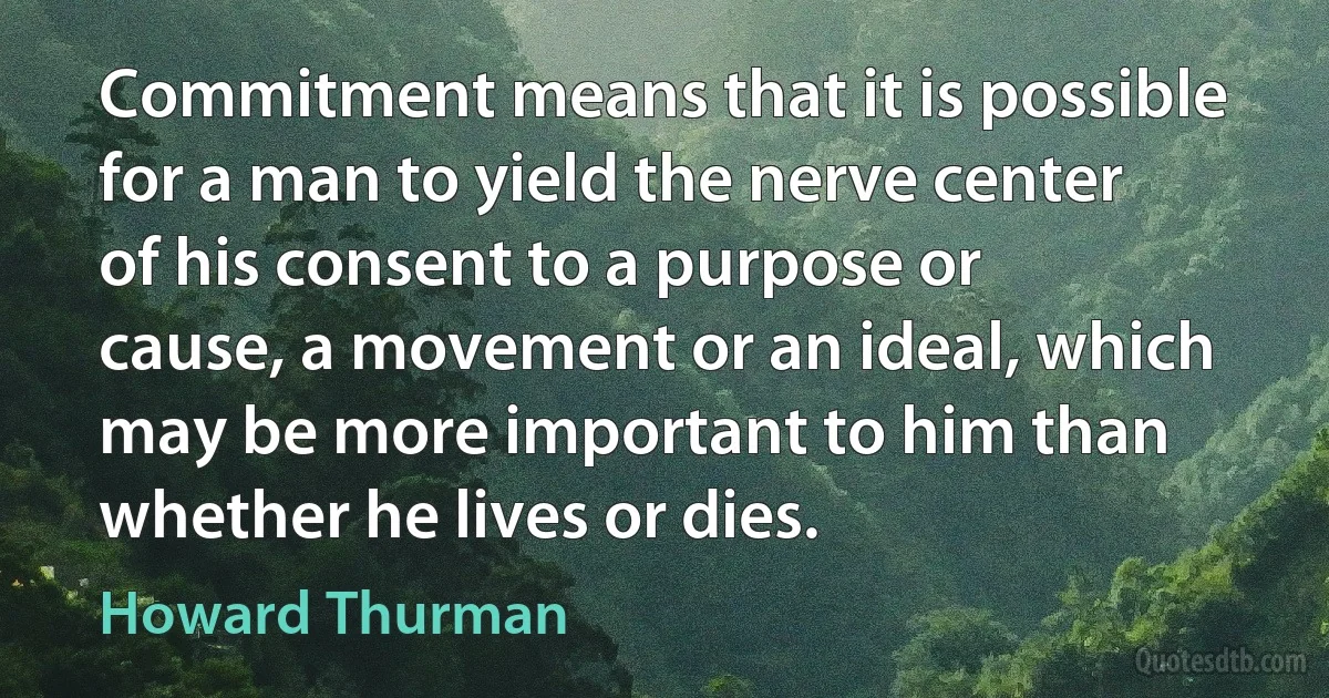 Commitment means that it is possible for a man to yield the nerve center of his consent to a purpose or cause, a movement or an ideal, which may be more important to him than whether he lives or dies. (Howard Thurman)