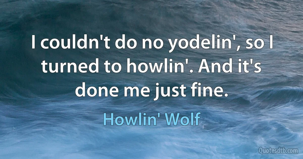 I couldn't do no yodelin', so I turned to howlin'. And it's done me just fine. (Howlin' Wolf)