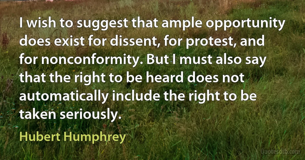 I wish to suggest that ample opportunity does exist for dissent, for protest, and for nonconformity. But I must also say that the right to be heard does not automatically include the right to be taken seriously. (Hubert Humphrey)