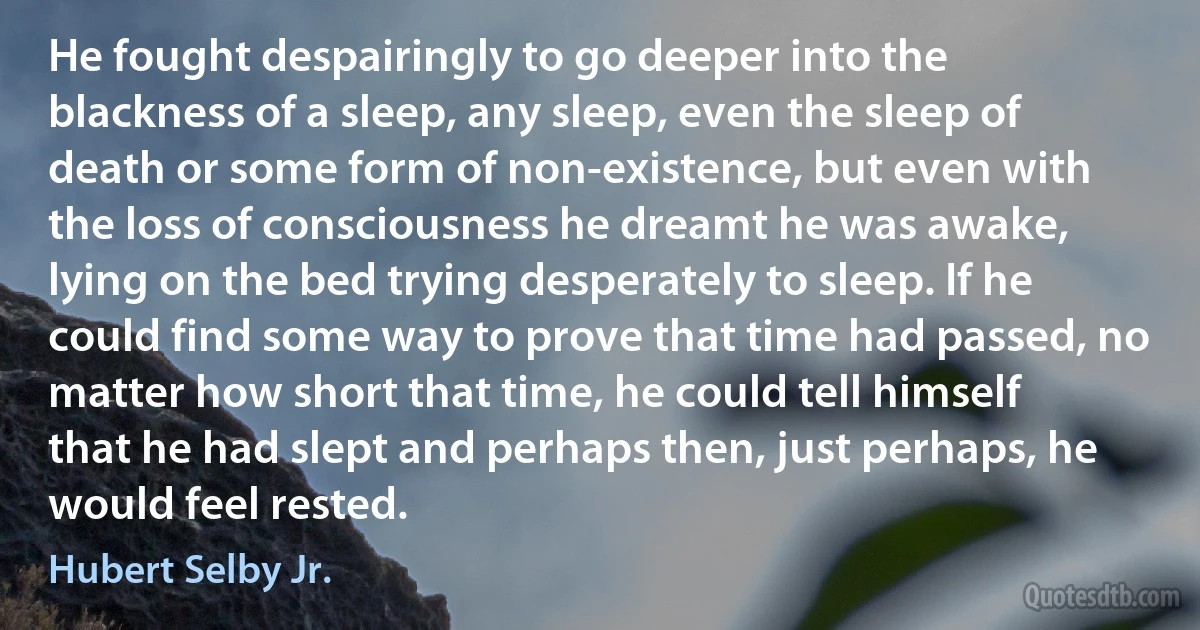 He fought despairingly to go deeper into the blackness of a sleep, any sleep, even the sleep of death or some form of non-existence, but even with the loss of consciousness he dreamt he was awake, lying on the bed trying desperately to sleep. If he could find some way to prove that time had passed, no matter how short that time, he could tell himself that he had slept and perhaps then, just perhaps, he would feel rested. (Hubert Selby Jr.)