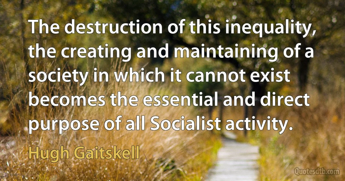 The destruction of this inequality, the creating and maintaining of a society in which it cannot exist becomes the essential and direct purpose of all Socialist activity. (Hugh Gaitskell)