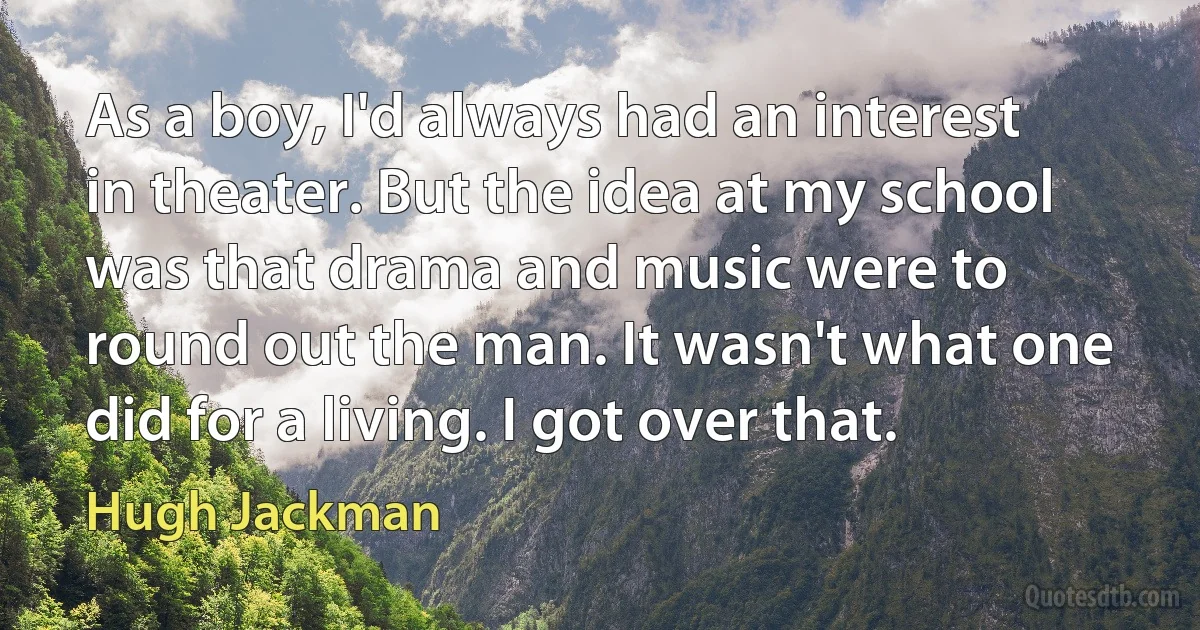 As a boy, I'd always had an interest in theater. But the idea at my school was that drama and music were to round out the man. It wasn't what one did for a living. I got over that. (Hugh Jackman)