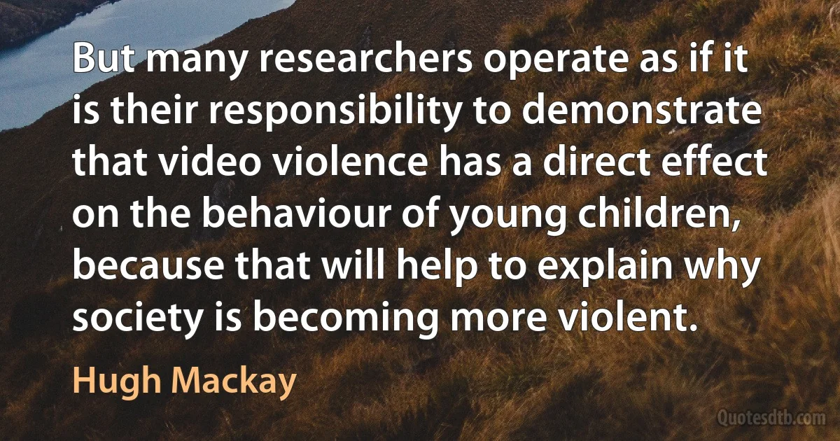 But many researchers operate as if it is their responsibility to demonstrate that video violence has a direct effect on the behaviour of young children, because that will help to explain why society is becoming more violent. (Hugh Mackay)