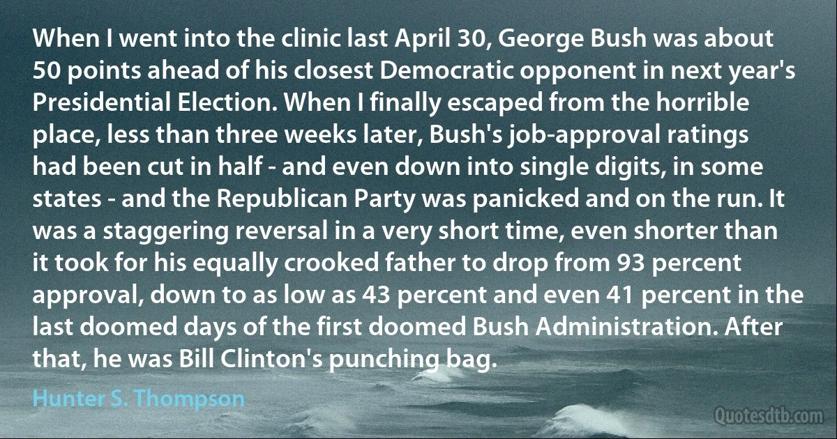 When I went into the clinic last April 30, George Bush was about 50 points ahead of his closest Democratic opponent in next year's Presidential Election. When I finally escaped from the horrible place, less than three weeks later, Bush's job-approval ratings had been cut in half - and even down into single digits, in some states - and the Republican Party was panicked and on the run. It was a staggering reversal in a very short time, even shorter than it took for his equally crooked father to drop from 93 percent approval, down to as low as 43 percent and even 41 percent in the last doomed days of the first doomed Bush Administration. After that, he was Bill Clinton's punching bag. (Hunter S. Thompson)