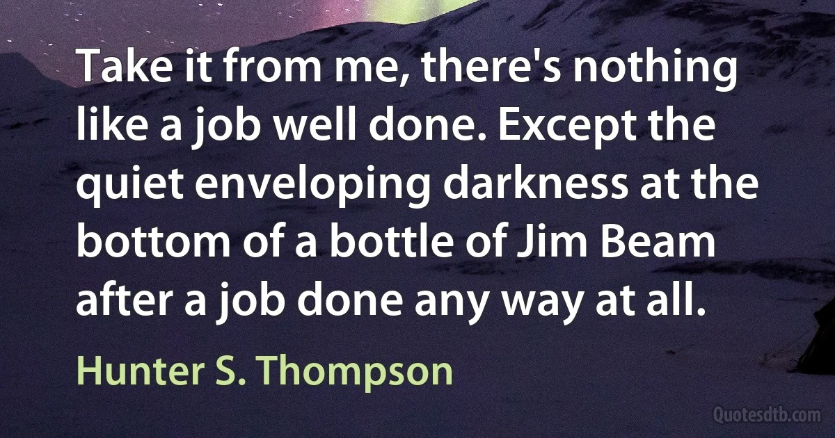 Take it from me, there's nothing like a job well done. Except the quiet enveloping darkness at the bottom of a bottle of Jim Beam after a job done any way at all. (Hunter S. Thompson)