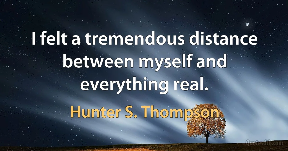 I felt a tremendous distance between myself and everything real. (Hunter S. Thompson)