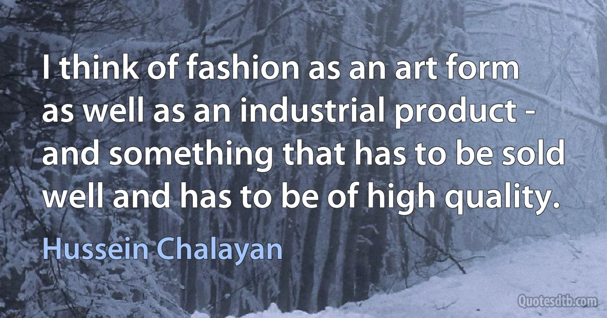 I think of fashion as an art form as well as an industrial product - and something that has to be sold well and has to be of high quality. (Hussein Chalayan)