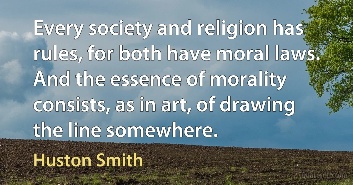 Every society and religion has rules, for both have moral laws. And the essence of morality consists, as in art, of drawing the line somewhere. (Huston Smith)