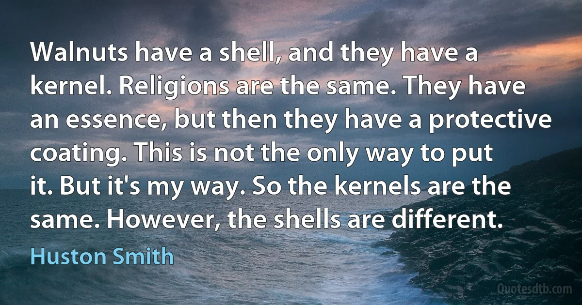 Walnuts have a shell, and they have a kernel. Religions are the same. They have an essence, but then they have a protective coating. This is not the only way to put it. But it's my way. So the kernels are the same. However, the shells are different. (Huston Smith)