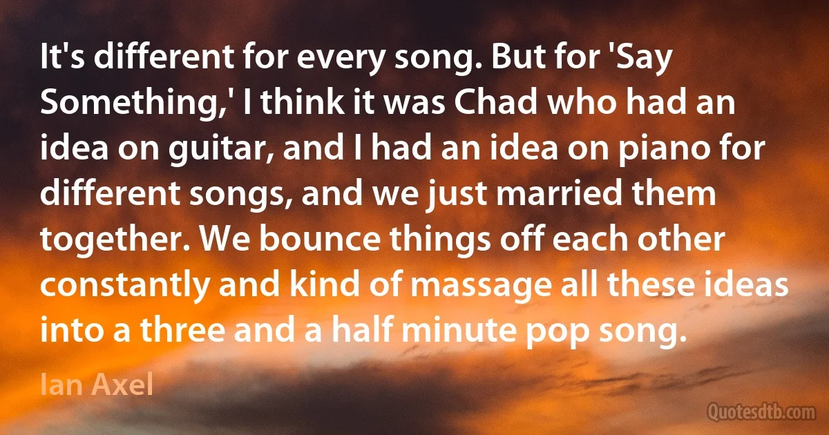 It's different for every song. But for 'Say Something,' I think it was Chad who had an idea on guitar, and I had an idea on piano for different songs, and we just married them together. We bounce things off each other constantly and kind of massage all these ideas into a three and a half minute pop song. (Ian Axel)