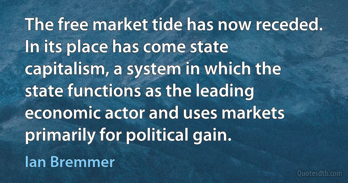 The free market tide has now receded. In its place has come state capitalism, a system in which the state functions as the leading economic actor and uses markets primarily for political gain. (Ian Bremmer)