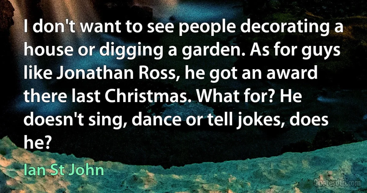 I don't want to see people decorating a house or digging a garden. As for guys like Jonathan Ross, he got an award there last Christmas. What for? He doesn't sing, dance or tell jokes, does he? (Ian St John)