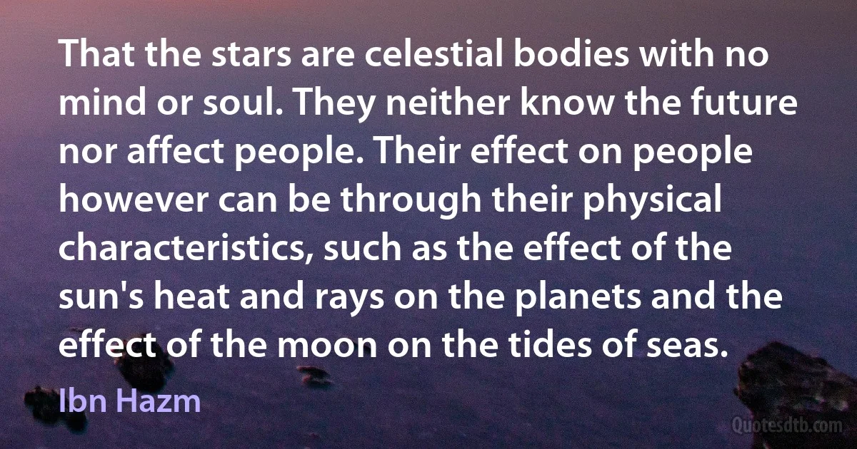 That the stars are celestial bodies with no mind or soul. They neither know the future nor affect people. Their effect on people however can be through their physical characteristics, such as the effect of the sun's heat and rays on the planets and the effect of the moon on the tides of seas. (Ibn Hazm)