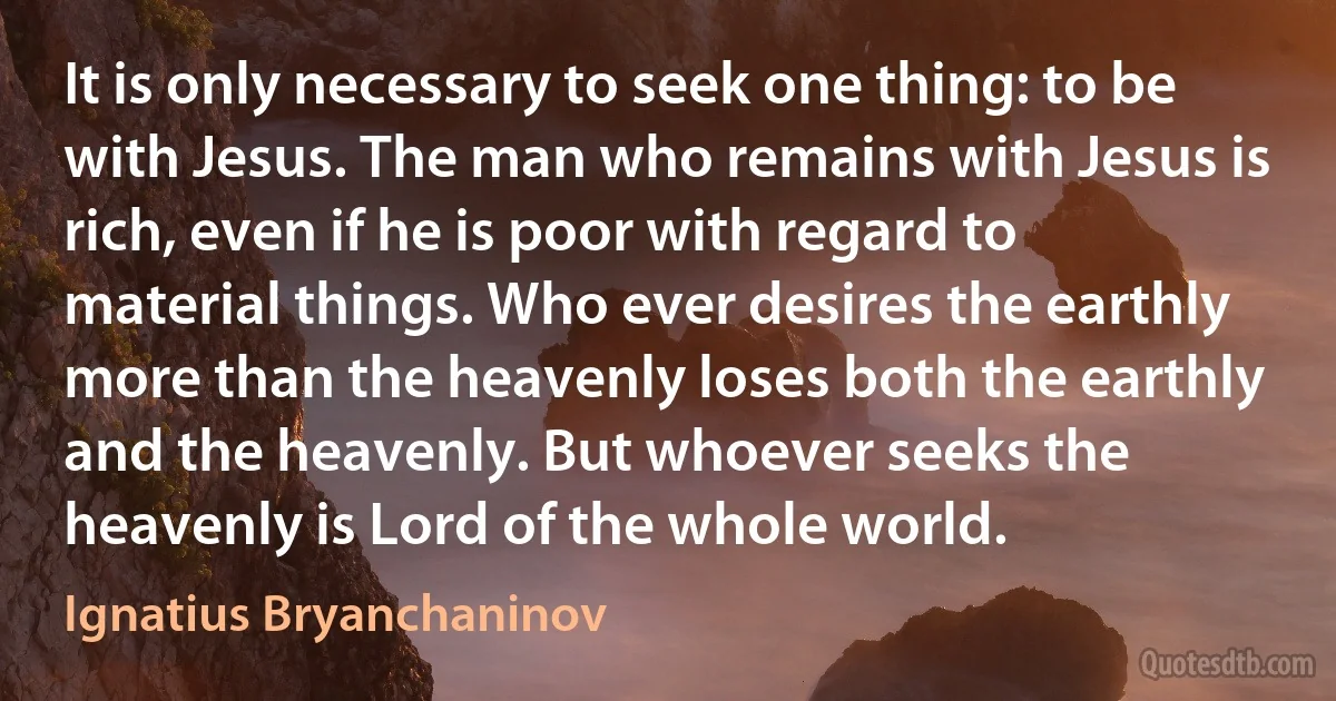 It is only necessary to seek one thing: to be with Jesus. The man who remains with Jesus is rich, even if he is poor with regard to material things. Who ever desires the earthly more than the heavenly loses both the earthly and the heavenly. But whoever seeks the heavenly is Lord of the whole world. (Ignatius Bryanchaninov)