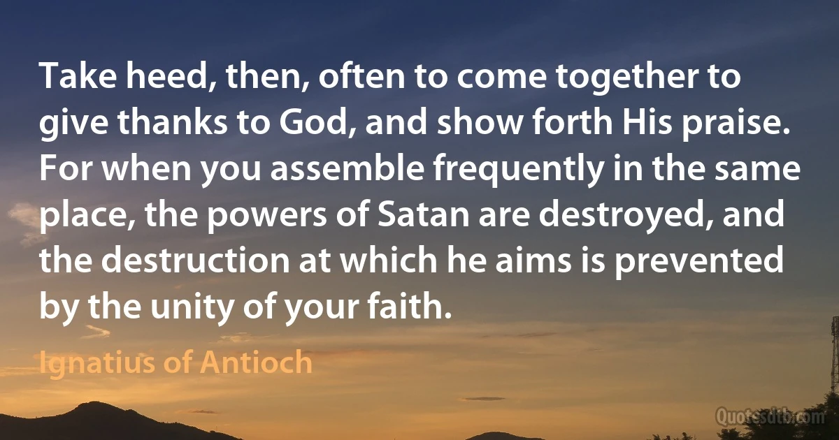 Take heed, then, often to come together to give thanks to God, and show forth His praise. For when you assemble frequently in the same place, the powers of Satan are destroyed, and the destruction at which he aims is prevented by the unity of your faith. (Ignatius of Antioch)