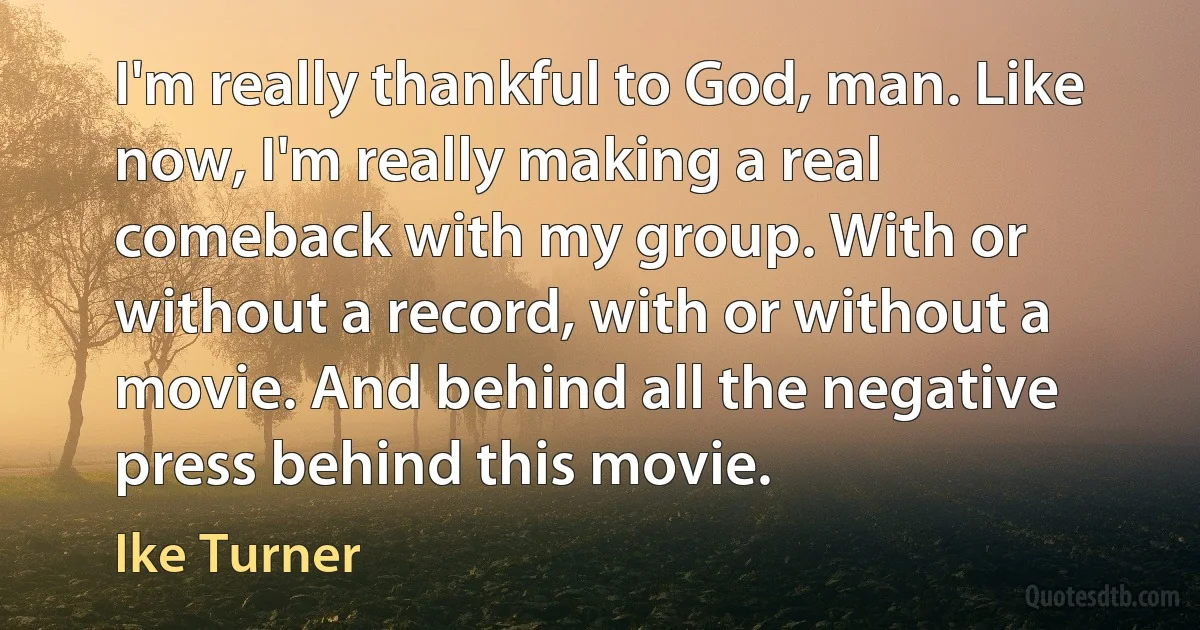 I'm really thankful to God, man. Like now, I'm really making a real comeback with my group. With or without a record, with or without a movie. And behind all the negative press behind this movie. (Ike Turner)