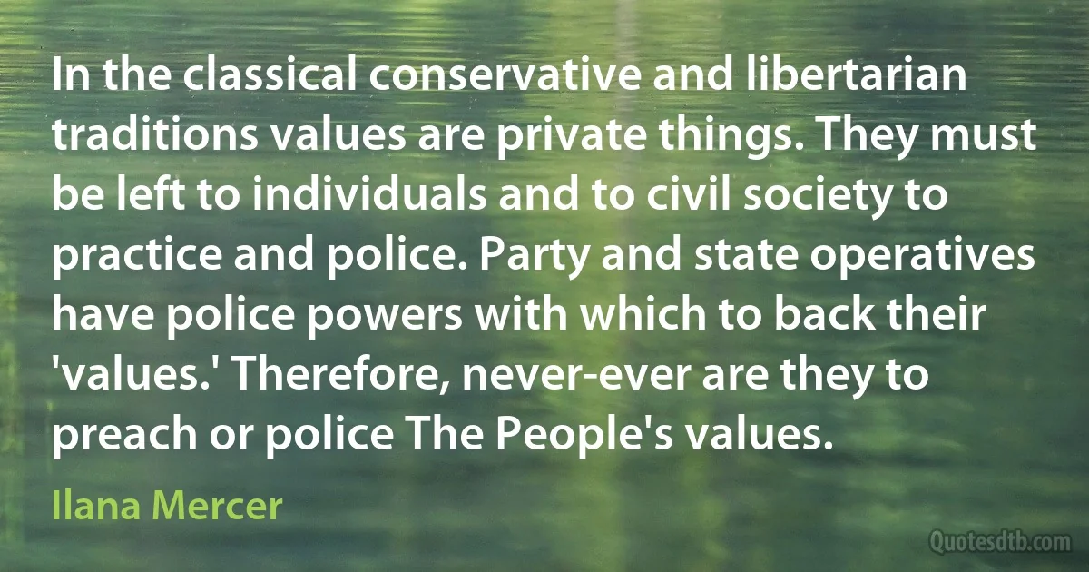 In the classical conservative and libertarian traditions values are private things. They must be left to individuals and to civil society to practice and police. Party and state operatives have police powers with which to back their 'values.' Therefore, never-ever are they to preach or police The People's values. (Ilana Mercer)