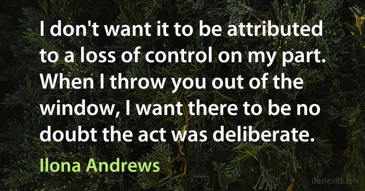 I don't want it to be attributed to a loss of control on my part. When I throw you out of the window, I want there to be no doubt the act was deliberate. (Ilona Andrews)