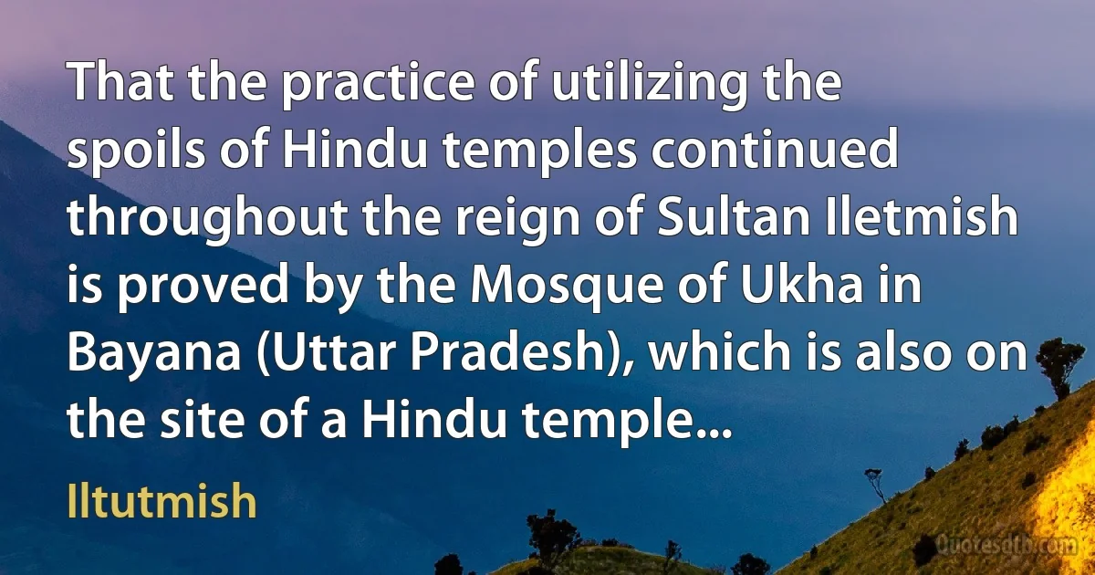 That the practice of utilizing the spoils of Hindu temples continued throughout the reign of Sultan Iletmish is proved by the Mosque of Ukha in Bayana (Uttar Pradesh), which is also on the site of a Hindu temple... (Iltutmish)