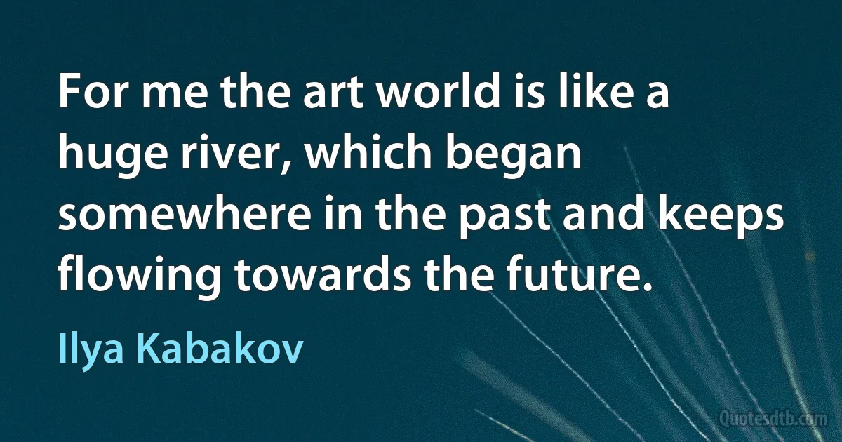 For me the art world is like a huge river, which began somewhere in the past and keeps flowing towards the future. (Ilya Kabakov)