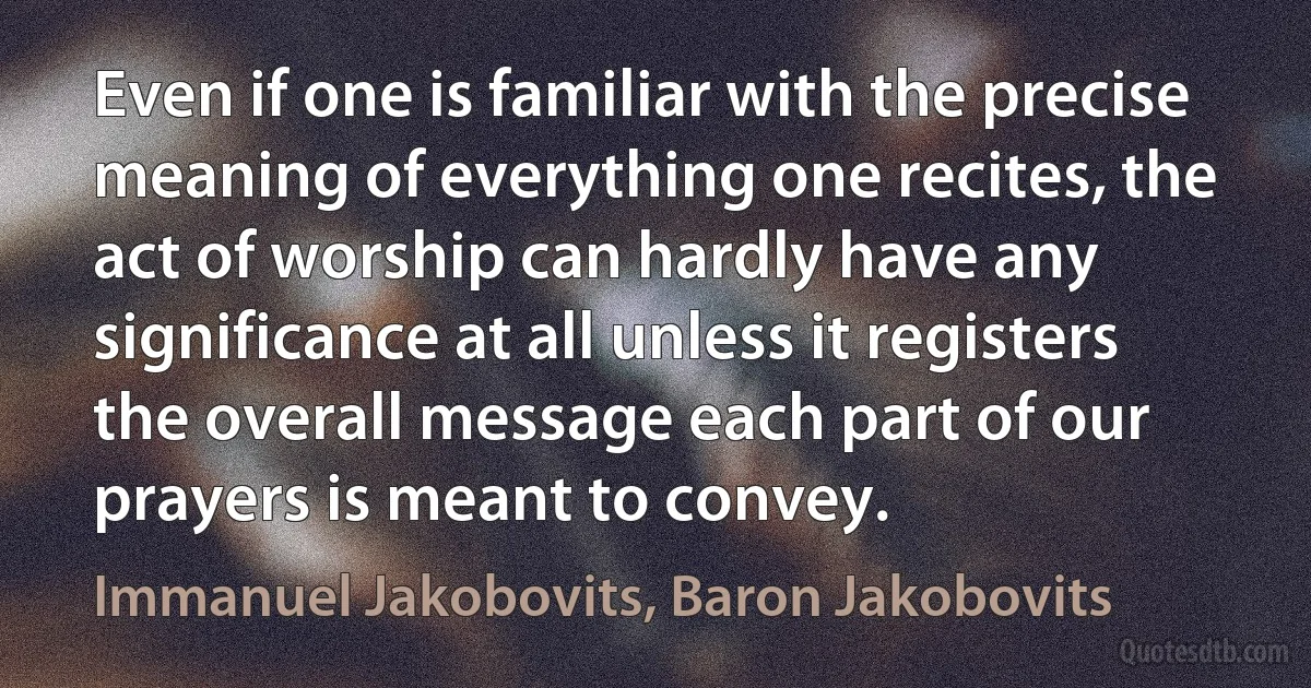 Even if one is familiar with the precise meaning of everything one recites, the act of worship can hardly have any significance at all unless it registers the overall message each part of our prayers is meant to convey. (Immanuel Jakobovits, Baron Jakobovits)