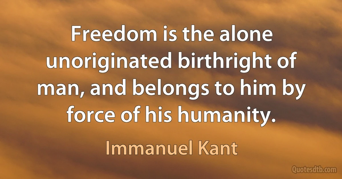 Freedom is the alone unoriginated birthright of man, and belongs to him by force of his humanity. (Immanuel Kant)