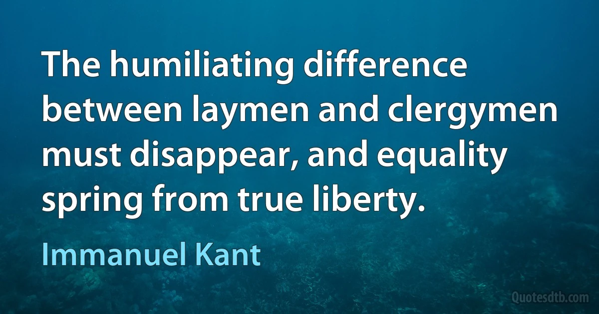 The humiliating difference between laymen and clergymen must disappear, and equality spring from true liberty. (Immanuel Kant)