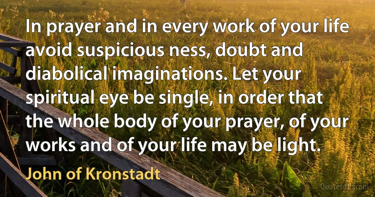 In prayer and in every work of your life avoid suspicious ness, doubt and diabolical imaginations. Let your spiritual eye be single, in order that the whole body of your prayer, of your works and of your life may be light. (John of Kronstadt)