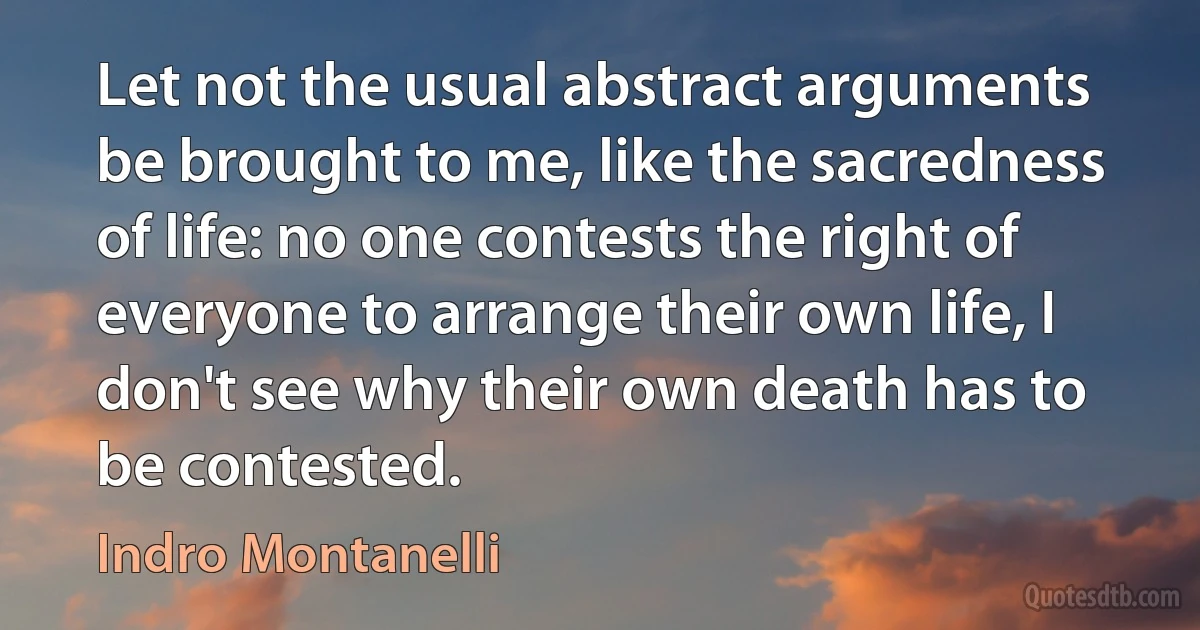 Let not the usual abstract arguments be brought to me, like the sacredness of life: no one contests the right of everyone to arrange their own life, I don't see why their own death has to be contested. (Indro Montanelli)