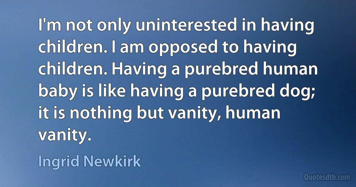 I'm not only uninterested in having children. I am opposed to having children. Having a purebred human baby is like having a purebred dog; it is nothing but vanity, human vanity. (Ingrid Newkirk)