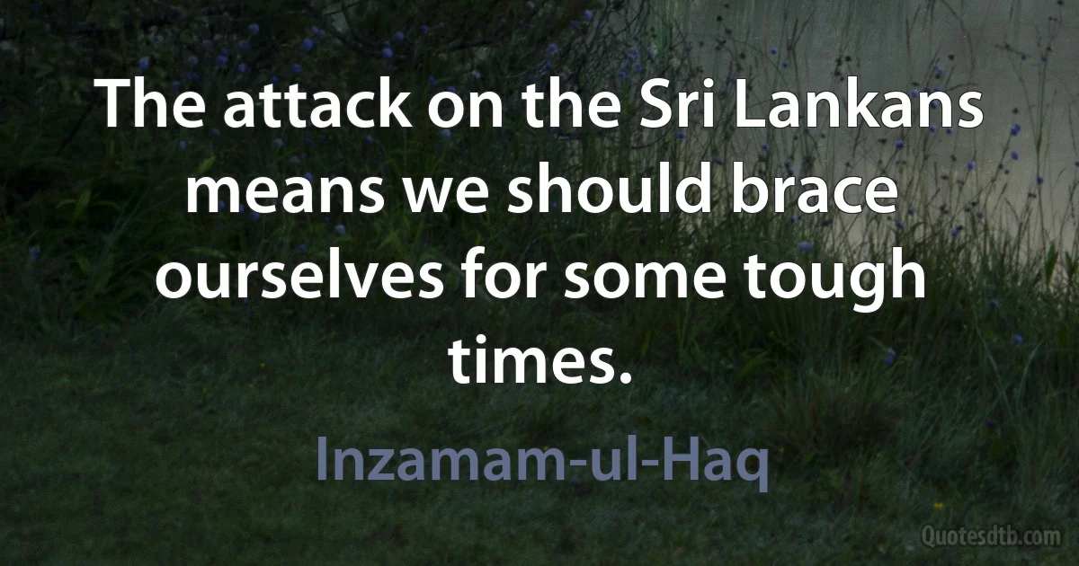 The attack on the Sri Lankans means we should brace ourselves for some tough times. (Inzamam-ul-Haq)