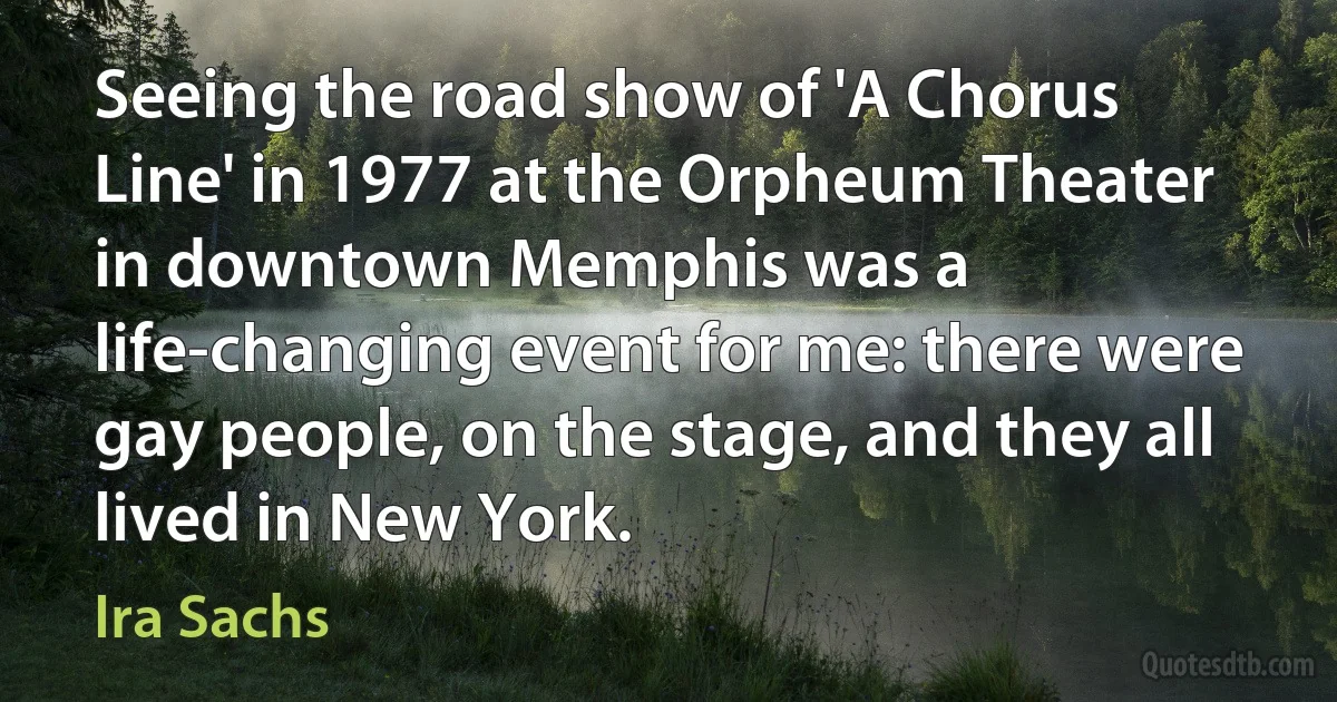 Seeing the road show of 'A Chorus Line' in 1977 at the Orpheum Theater in downtown Memphis was a life-changing event for me: there were gay people, on the stage, and they all lived in New York. (Ira Sachs)