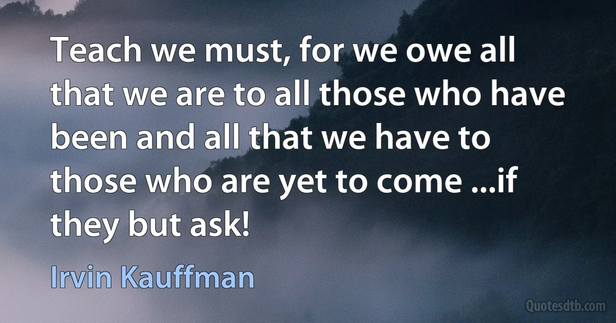 Teach we must, for we owe all that we are to all those who have been and all that we have to those who are yet to come ...if they but ask! (Irvin Kauffman)