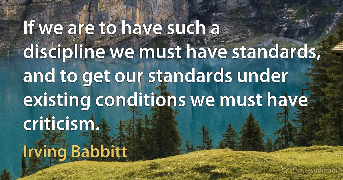 If we are to have such a discipline we must have standards, and to get our standards under existing conditions we must have criticism. (Irving Babbitt)