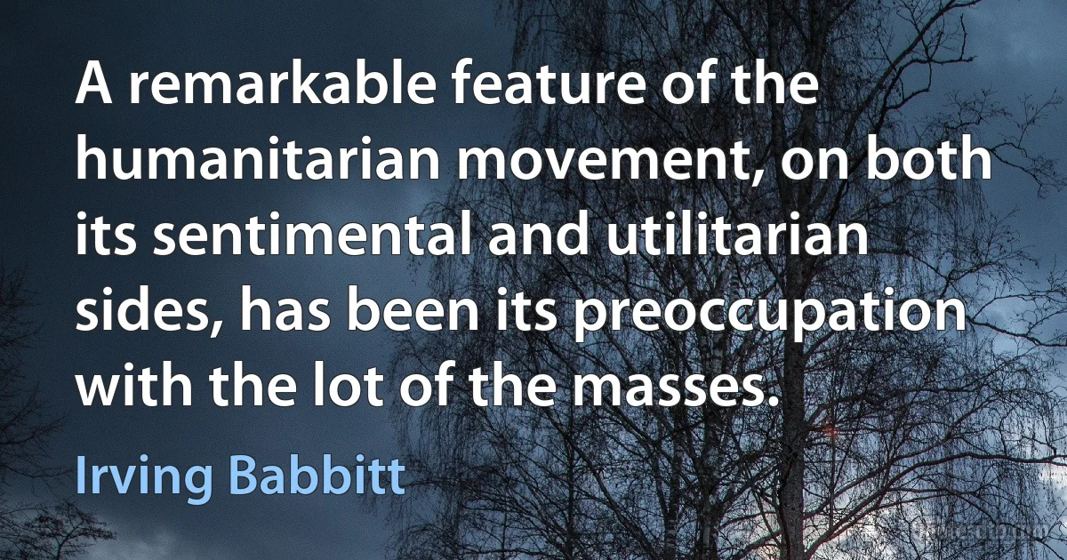 A remarkable feature of the humanitarian movement, on both its sentimental and utilitarian sides, has been its preoccupation with the lot of the masses. (Irving Babbitt)