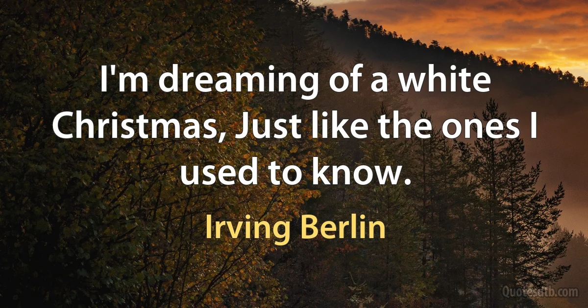 I'm dreaming of a white Christmas, Just like the ones I used to know. (Irving Berlin)