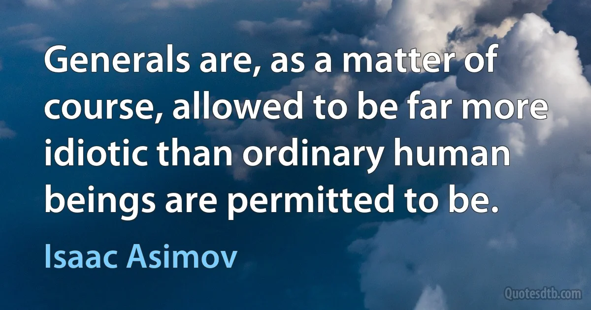 Generals are, as a matter of course, allowed to be far more idiotic than ordinary human beings are permitted to be. (Isaac Asimov)