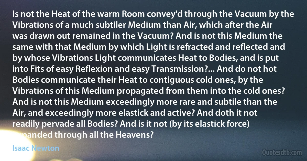 Is not the Heat of the warm Room convey'd through the Vacuum by the Vibrations of a much subtiler Medium than Air, which after the Air was drawn out remained in the Vacuum? And is not this Medium the same with that Medium by which Light is refracted and reflected and by whose Vibrations Light communicates Heat to Bodies, and is put into Fits of easy Reflexion and easy Transmission?... And do not hot Bodies communicate their Heat to contiguous cold ones, by the Vibrations of this Medium propagated from them into the cold ones? And is not this Medium exceedingly more rare and subtile than the Air, and exceedingly more elastick and active? And doth it not readily pervade all Bodies? And is it not (by its elastick force) expanded through all the Heavens? (Isaac Newton)