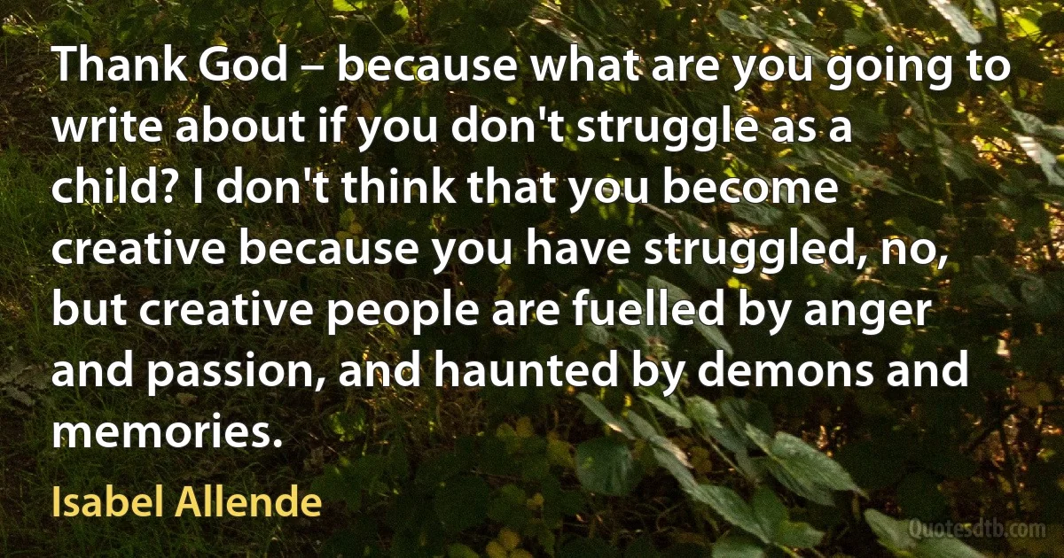 Thank God – because what are you going to write about if you don't struggle as a child? I don't think that you become creative because you have struggled, no, but creative people are fuelled by anger and passion, and haunted by demons and memories. (Isabel Allende)