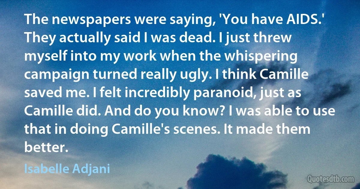 The newspapers were saying, 'You have AIDS.' They actually said I was dead. I just threw myself into my work when the whispering campaign turned really ugly. I think Camille saved me. I felt incredibly paranoid, just as Camille did. And do you know? I was able to use that in doing Camille's scenes. It made them better. (Isabelle Adjani)