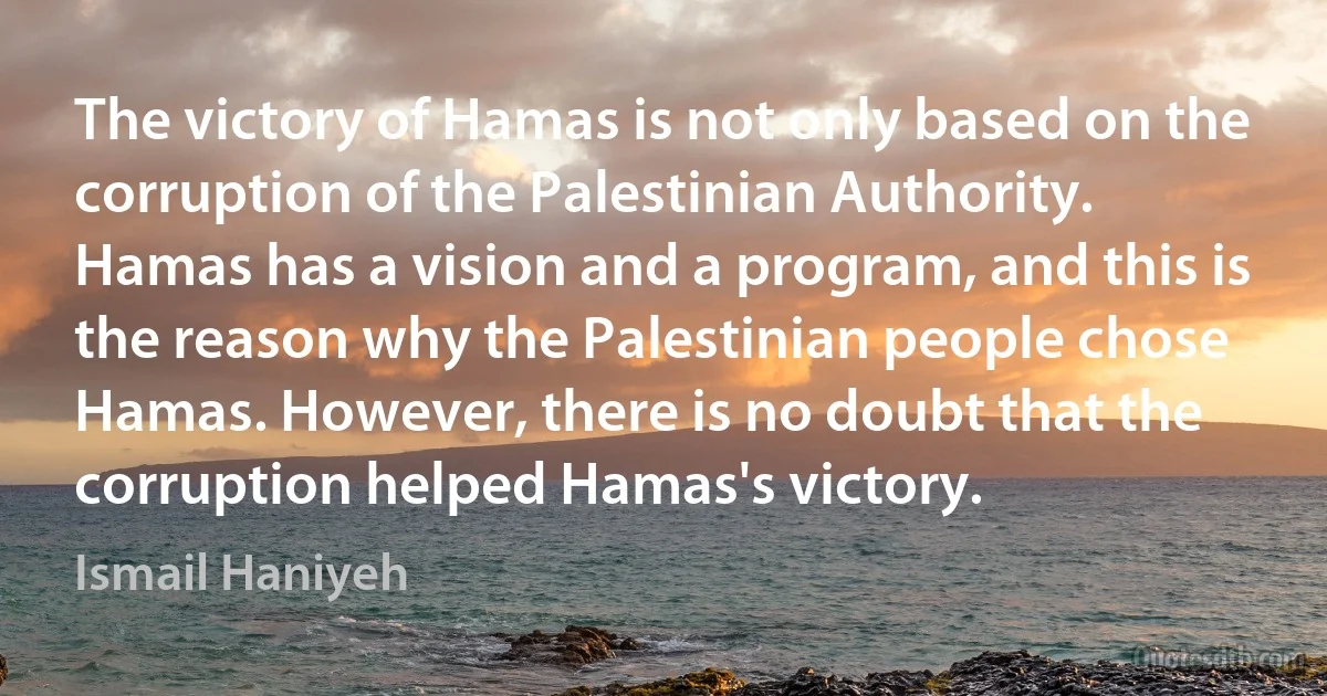 The victory of Hamas is not only based on the corruption of the Palestinian Authority. Hamas has a vision and a program, and this is the reason why the Palestinian people chose Hamas. However, there is no doubt that the corruption helped Hamas's victory. (Ismail Haniyeh)