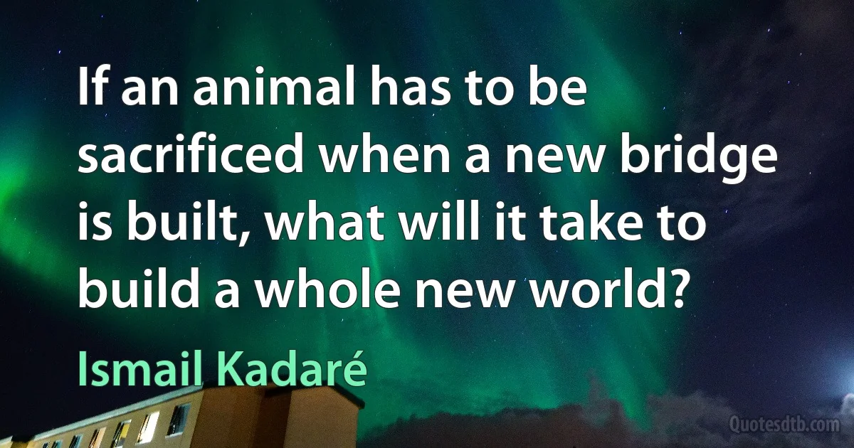 If an animal has to be sacrificed when a new bridge is built, what will it take to build a whole new world? (Ismail Kadaré)