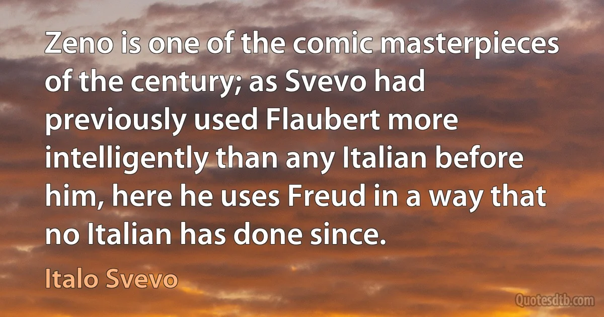 Zeno is one of the comic masterpieces of the century; as Svevo had previously used Flaubert more intelligently than any Italian before him, here he uses Freud in a way that no Italian has done since. (Italo Svevo)