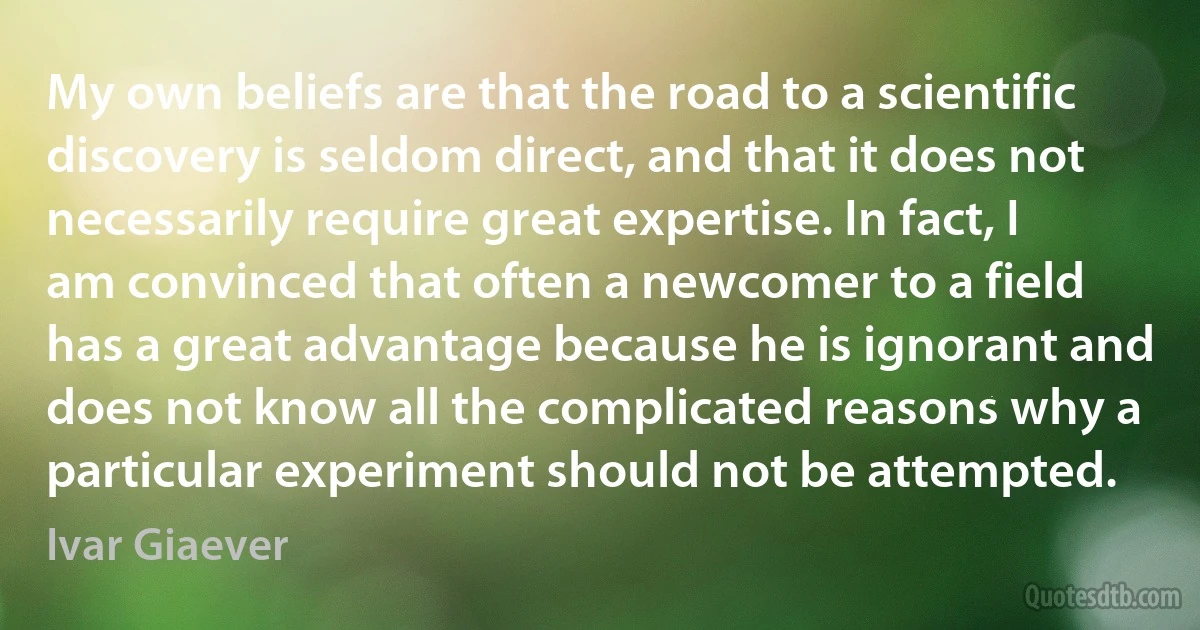 My own beliefs are that the road to a scientific discovery is seldom direct, and that it does not necessarily require great expertise. In fact, I am convinced that often a newcomer to a field has a great advantage because he is ignorant and does not know all the complicated reasons why a particular experiment should not be attempted. (Ivar Giaever)