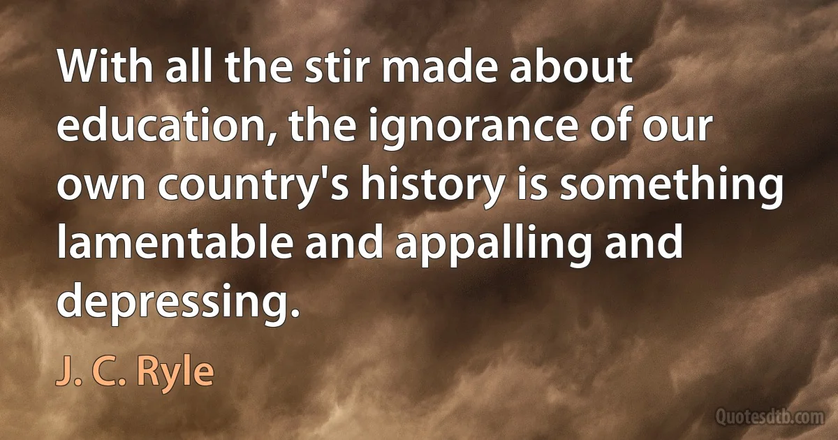 With all the stir made about education, the ignorance of our own country's history is something lamentable and appalling and depressing. (J. C. Ryle)